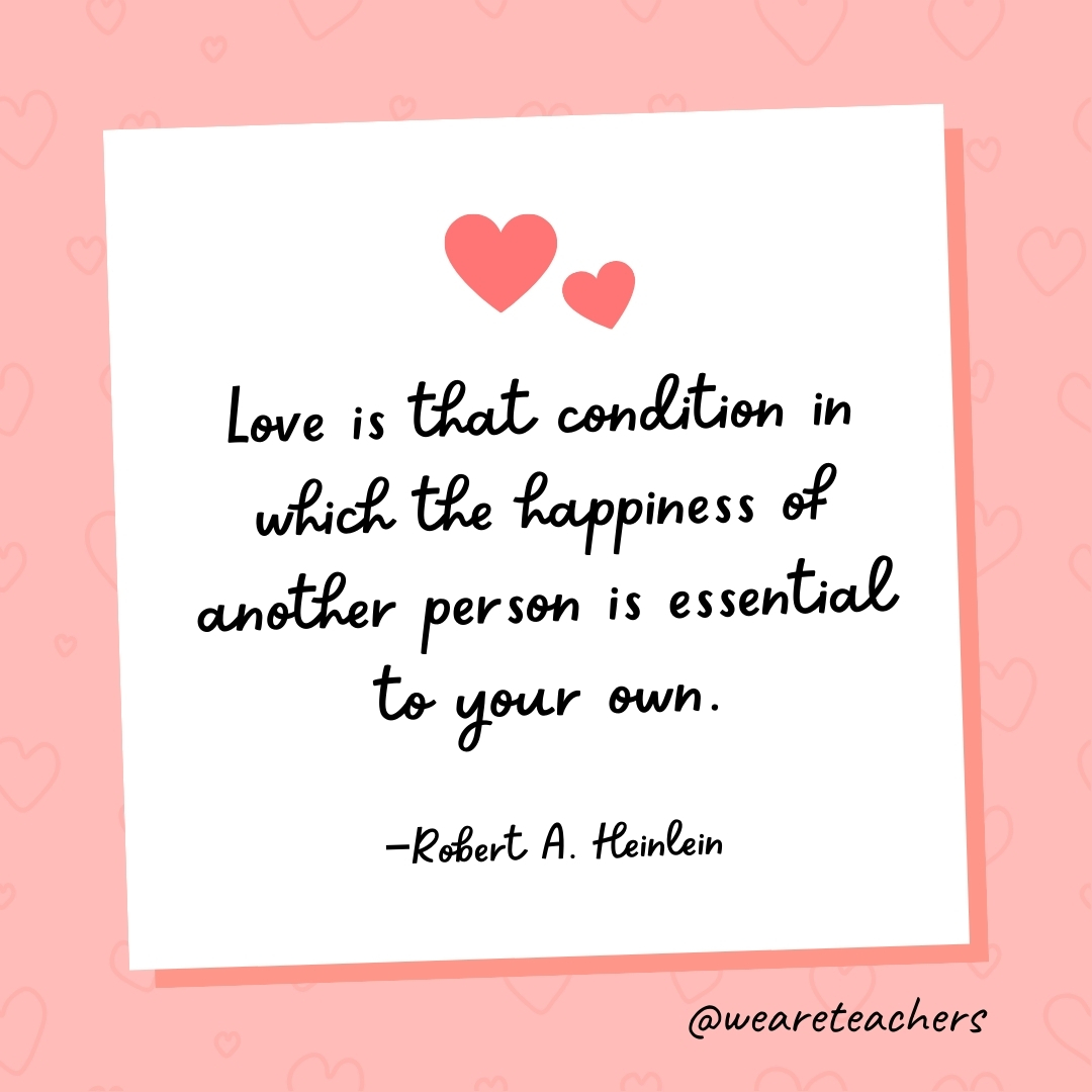 Love is that condition in which the happiness of another person is essential to your own. —Robert A. Heinlein