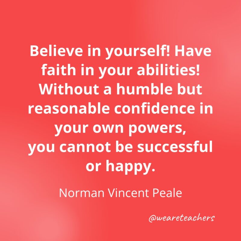 Believe in yourself! Have faith in your abilities! Without a humble but reasonable confidence in your own powers, you cannot be successful or happy. —Norman Vincent Peale