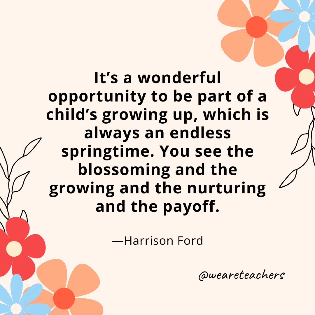 It's a wonderful opportunity to be part of a child's growing up, which is always an endless springtime. You see the blossoming and the growing and the nurturing and the payoff. - Harrison Ford