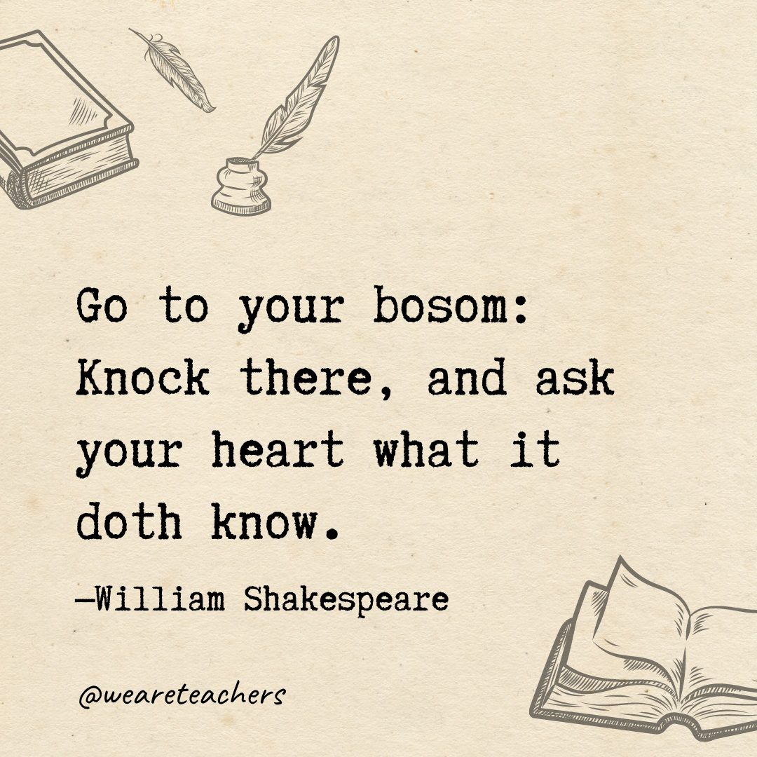 Go to your bosom: Knock there, and ask your heart what it doth know.
