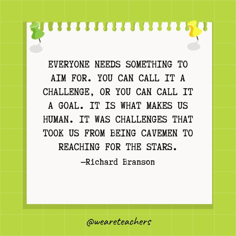 Everyone needs something to aim for. You can call it a challenge, or you can call it a goal. It is what makes us human. It was challenges that took us from being cavemen to reaching for the stars.