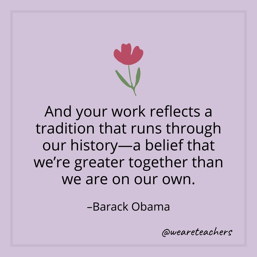 And your work reflects a tradition that runs through our history—a belief that we're greater together than we are on our own. – Barack Obama