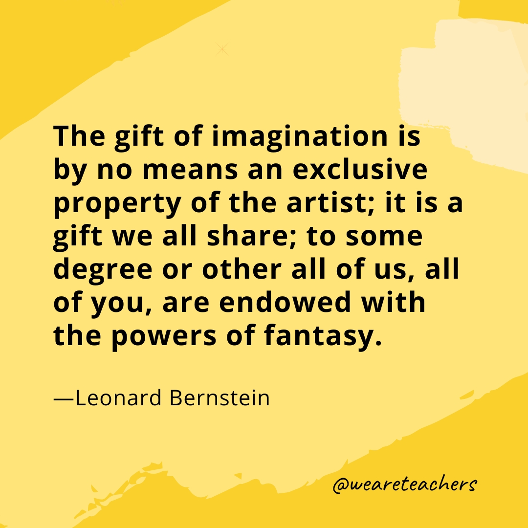 The gift of imagination is by no means an exclusive property of the artist; it is a gift we all share; to some degree or other all of us, all of you, are endowed with the powers of fantasy. —Leonard Bernstein