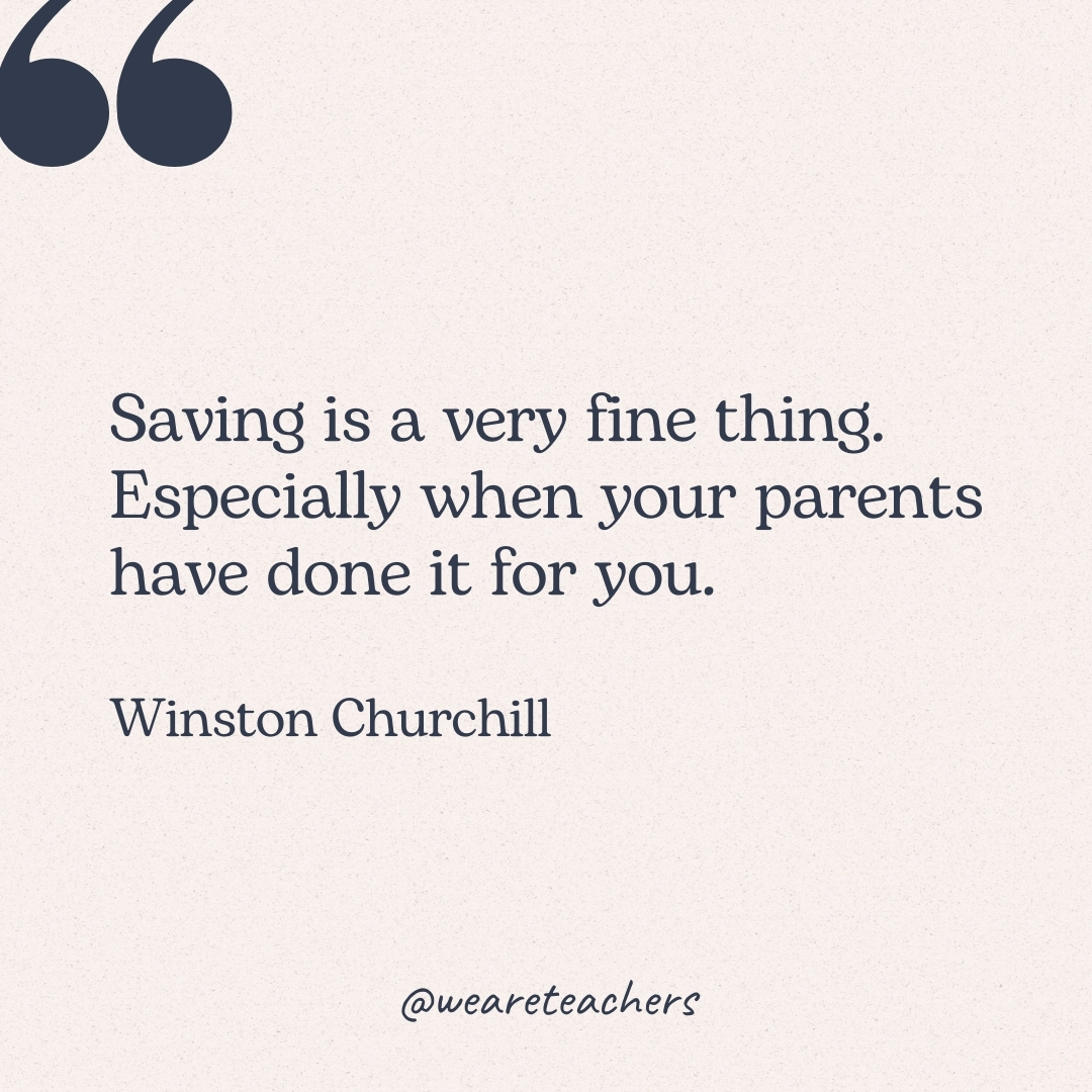 Saving is a very fine thing. Especially when your parents have done it for you. -Winston Churchill