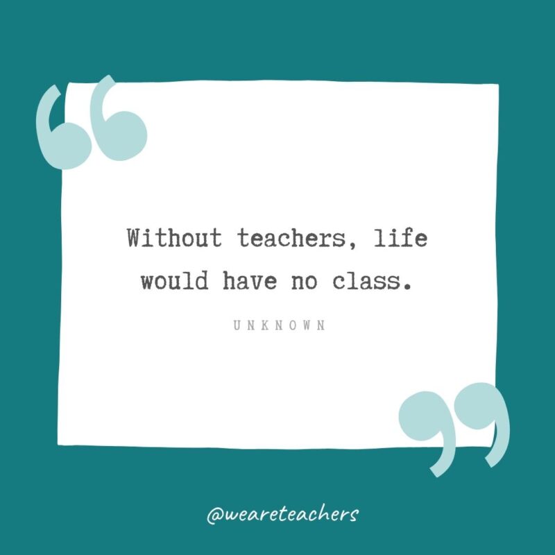 Without teachers, life would have no class. —Unknown