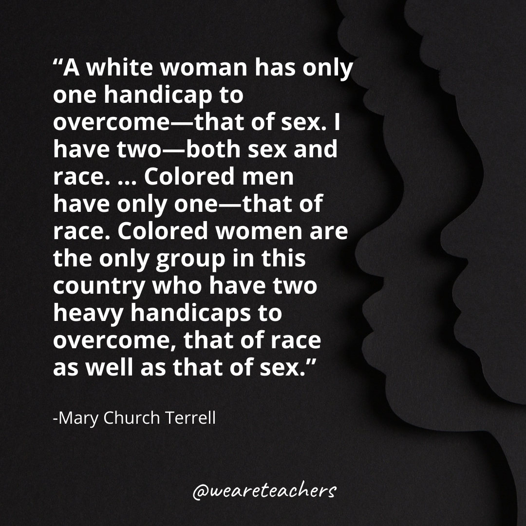 A white woman has only one handicap to overcome—that of sex. I have two—both sex and race. ... Colored men have only one—that of race. Colored women are the only group in this country who have two heavy handicaps to overcome, that of race as well as that of sex. black history month quotes