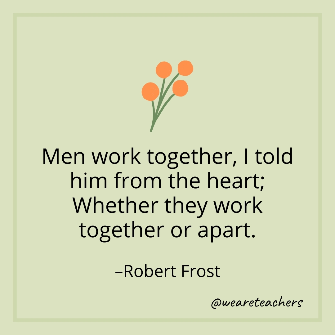 Men work together, I told him from the heart; Whether they work together or apart. – Robert Frost
