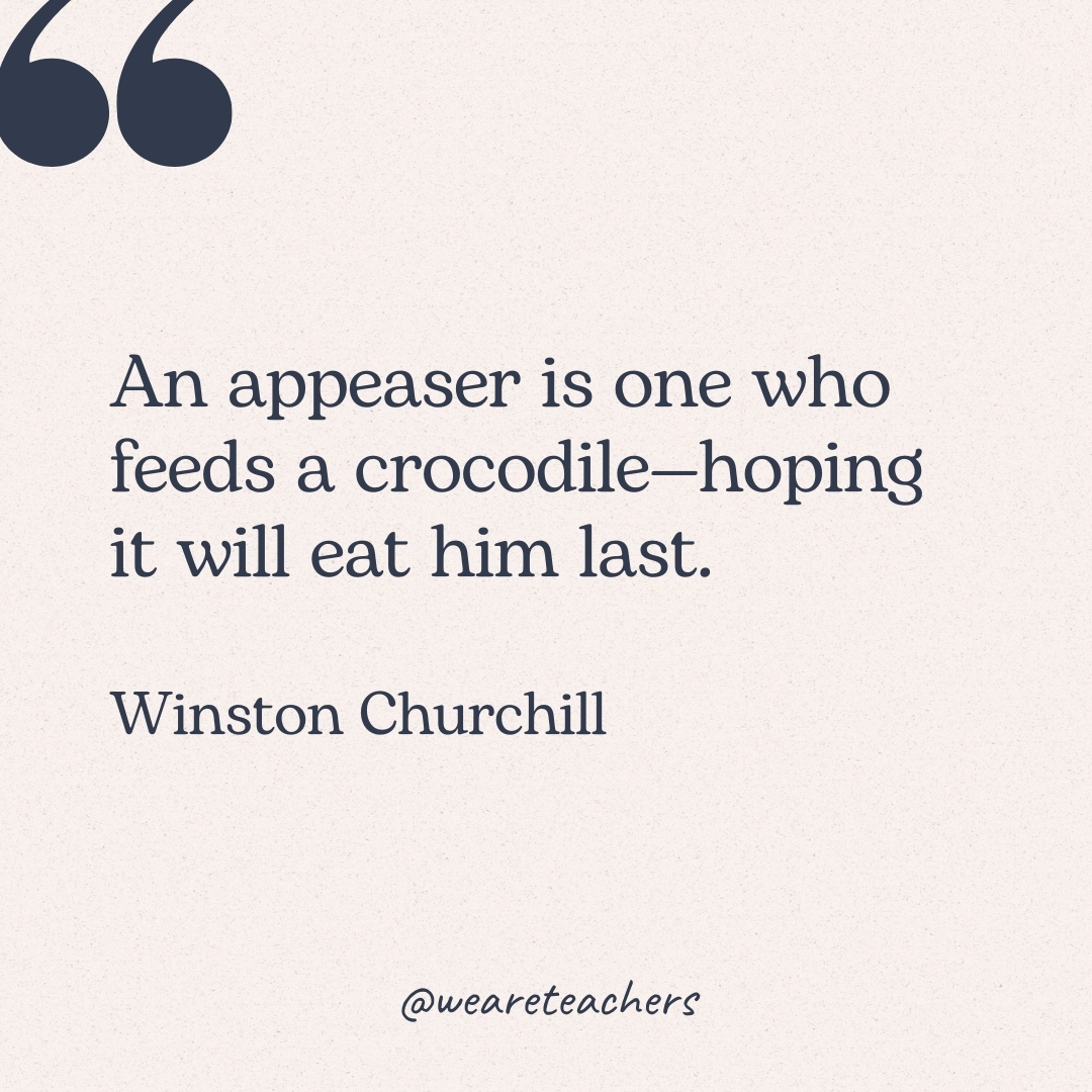 An appeaser is one who feeds a crocodile—hoping it will eat him last. -Winston Churchill