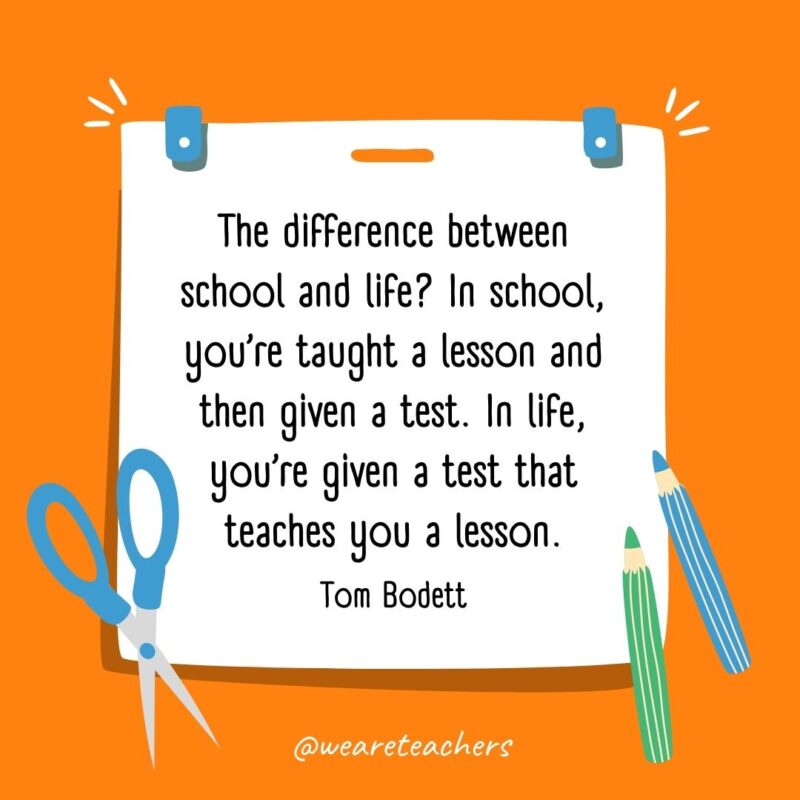 The difference between school and life? In school, you're taught a lesson and then given a test. In life, you're given a test that teaches you a lesson. —Tom Bodett