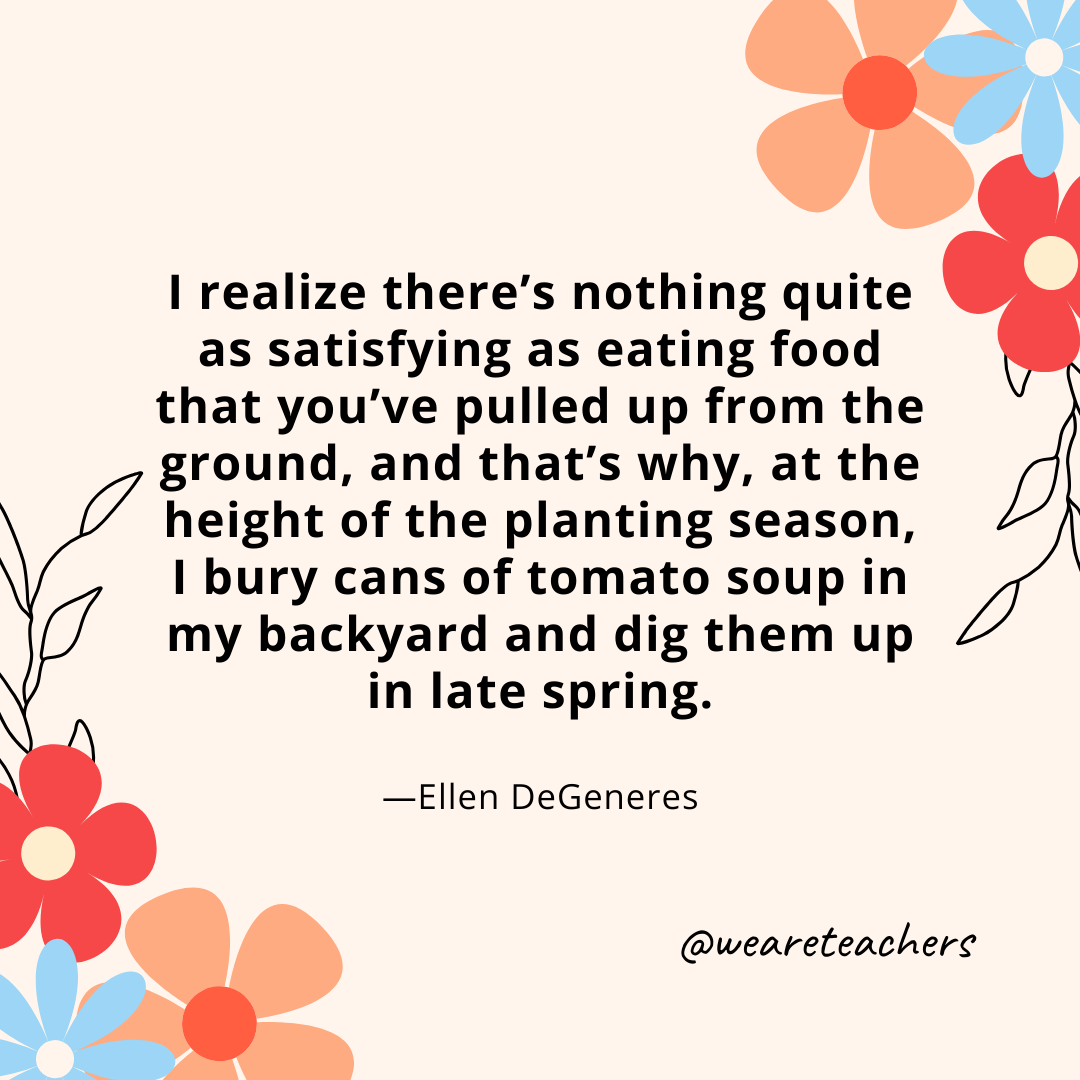 I realize there's nothing quite as satisfying as eating food that you've pulled up from the ground, and that's why, at the height of the planting season, I bury cans of tomato soup in my backyard and dig them up in late spring. - Ellen DeGeneres