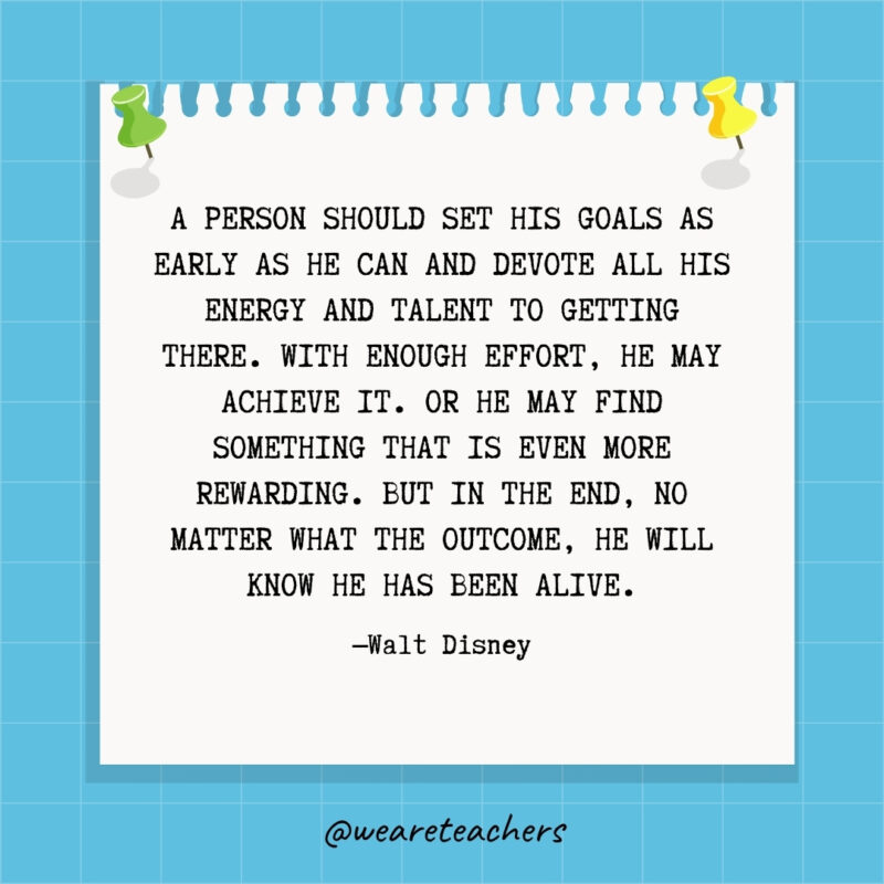 A person should set his goals as early as he can and devote all his energy and talent to getting there. With enough effort, he may achieve it. Or he may find something that is even more rewarding. But in the end, no matter what the outcome, he will know he has been alive.