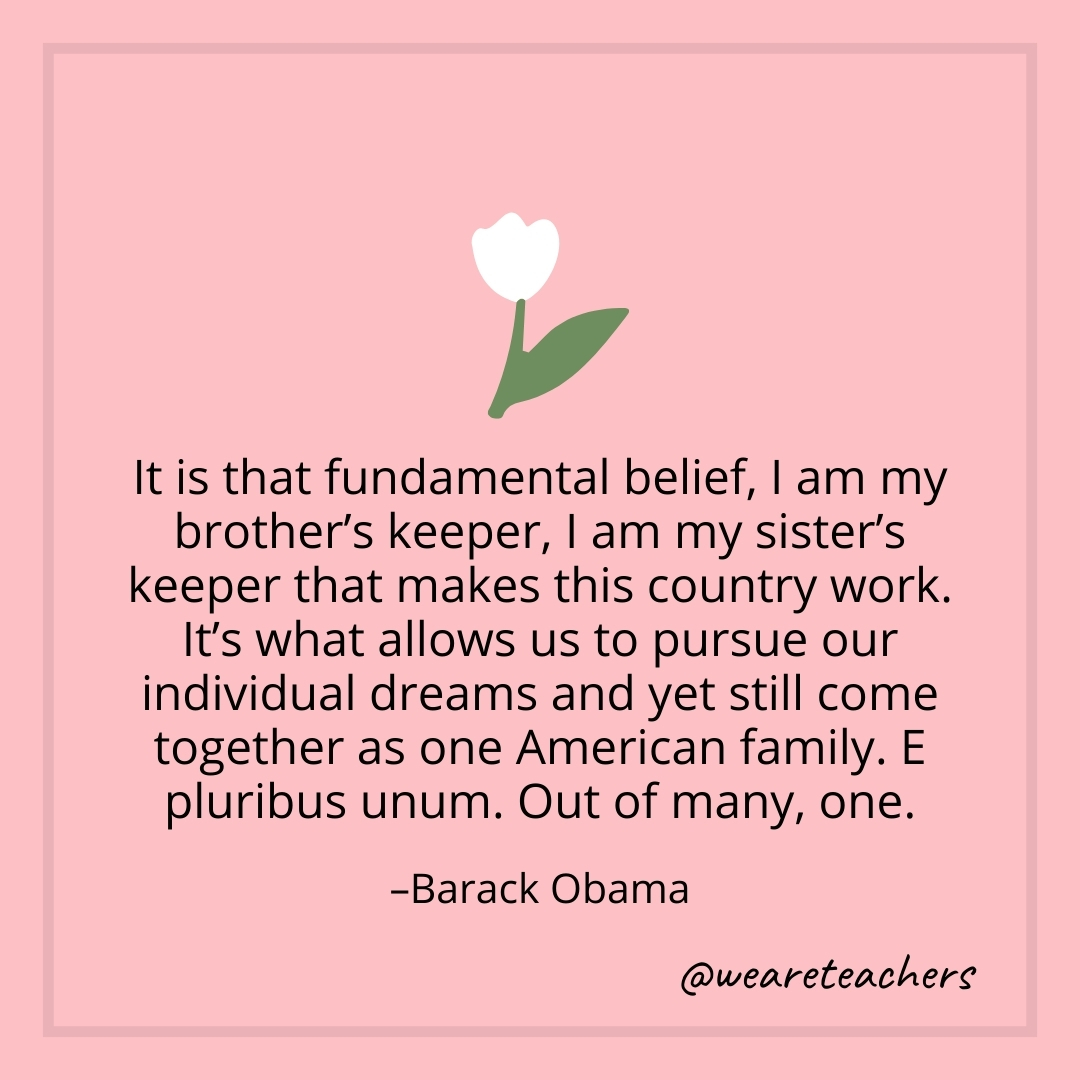 It is that fundamental belief, I am my brother's keeper, I am my sister's keeper that makes this country work. It's what allows us to pursue our individual dreams and yet still come together as one American family. E pluribus unum. Out of many, one. – Barack Obama