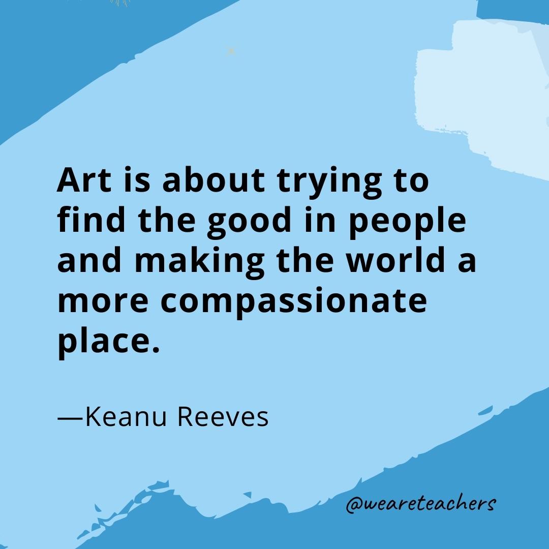 Art is about trying to find the good in people and making the world a more compassionate place. —Keanu Reeves- quotes about art