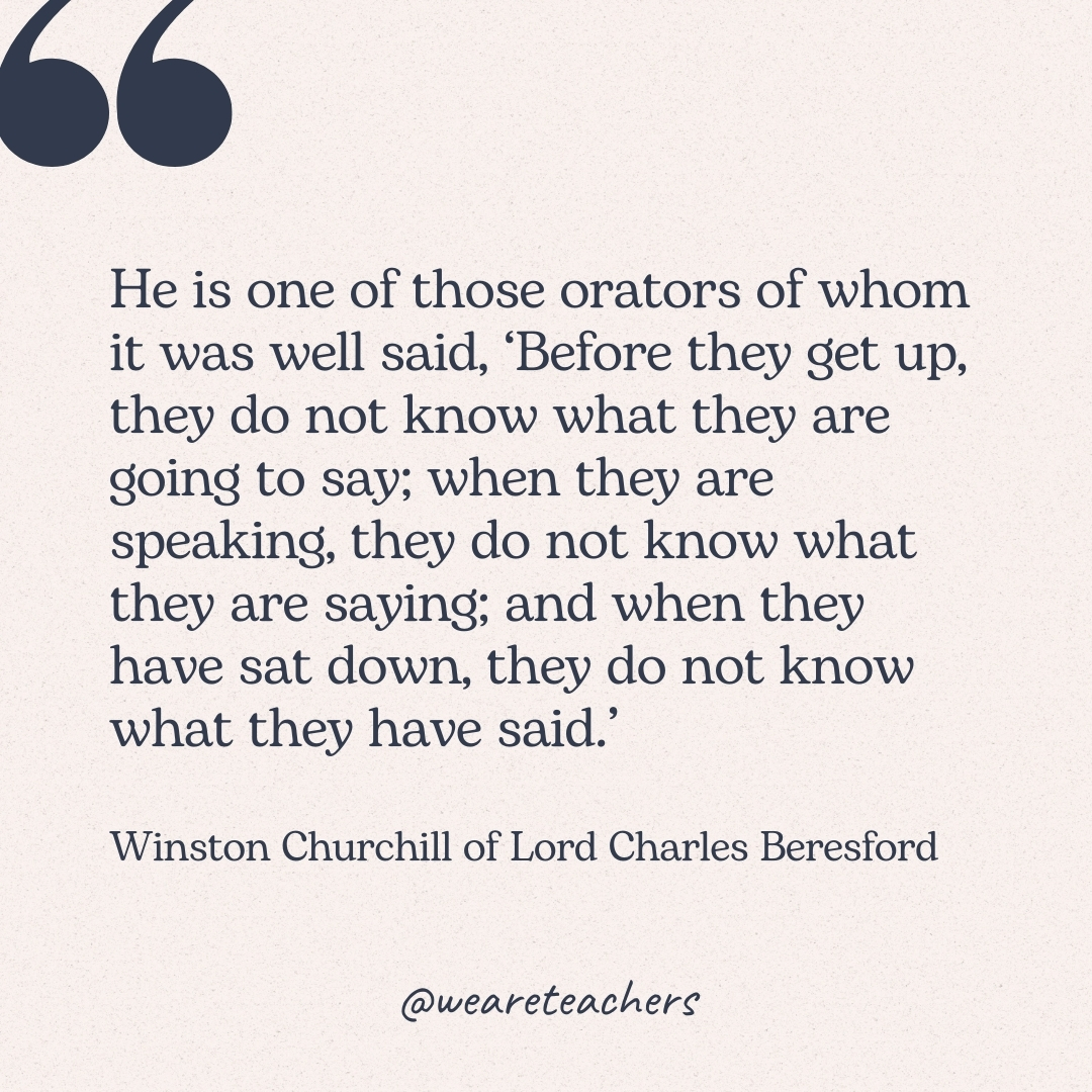 He is one of those orators of whom it was well said, ‘Before they get up, they do not know what they are going to say; when they are speaking, they do not know what they are saying; and when they have sat down, they do not know what they have said.’ -Winston Churchill of Lord Charles Beresford