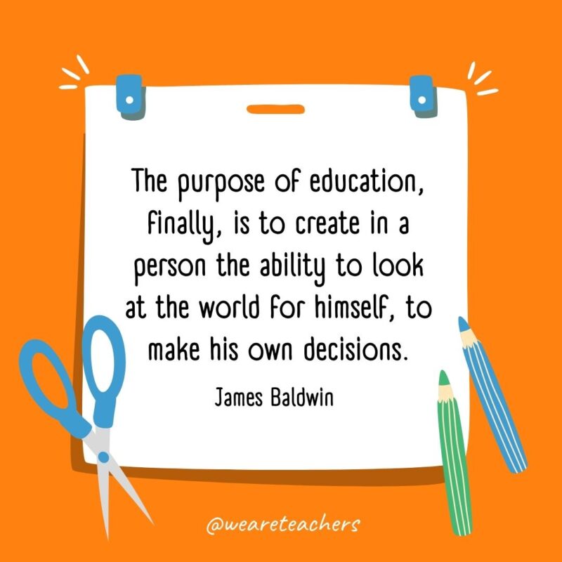 The purpose of education, finally, is to create in a person the ability to look at the world for himself, to make his own decisions. —James Baldwin- back to school quotes