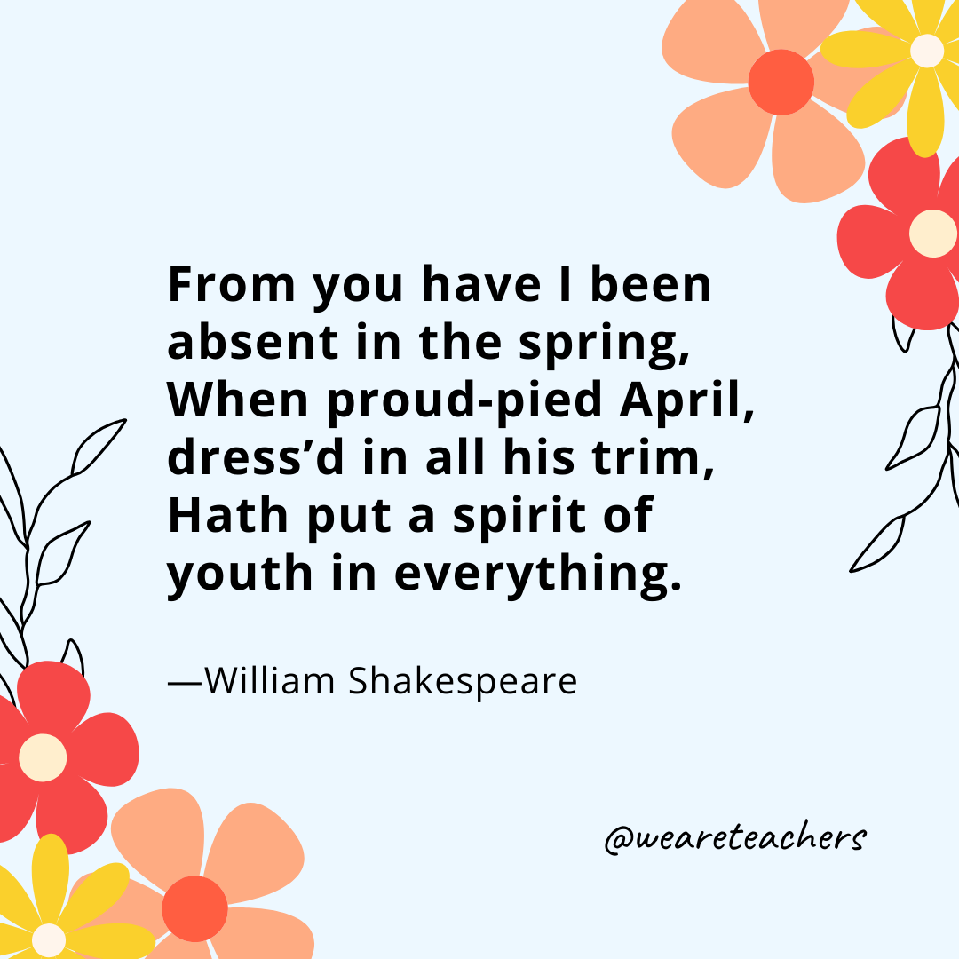 From you have I been absent in the spring, 
When proud-pied April, dress'd in all his trim, 
Hath put a spirit of youth in everything. 
- William Shakespeare- spring quotes