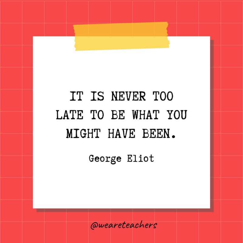 It is never too late to be what you might have been. - George Eliot