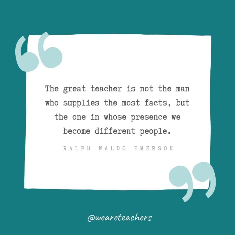 The great teacher is not the man who supplies the most facts, but the one in whose presence we become different people. —Ralph Waldo Emerson