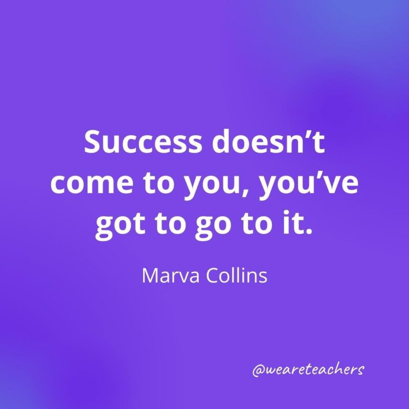 Success doesn’t come to you, you’ve got to go to it. —Marva Collins