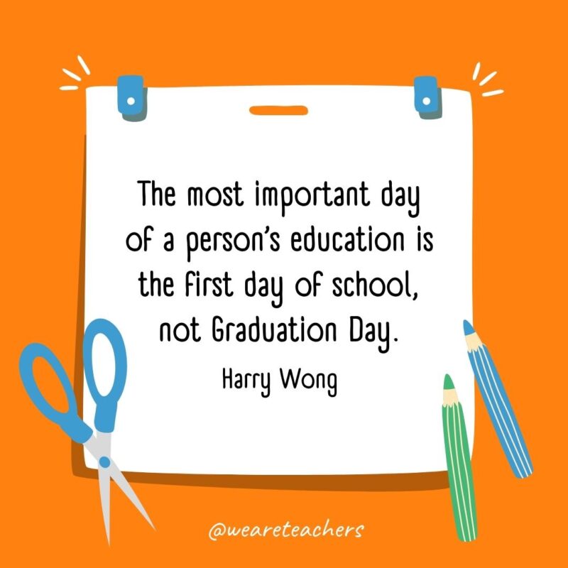 The most important day of a person's education is the first day of school, not Graduation Day. —Harry Wong