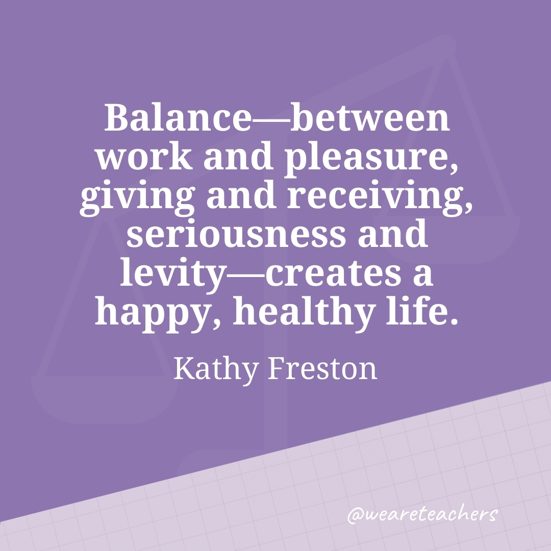 Balance—between work and pleasure, giving and receiving, seriousness and levity—creates a happy, healthy life. —Kathy Freston