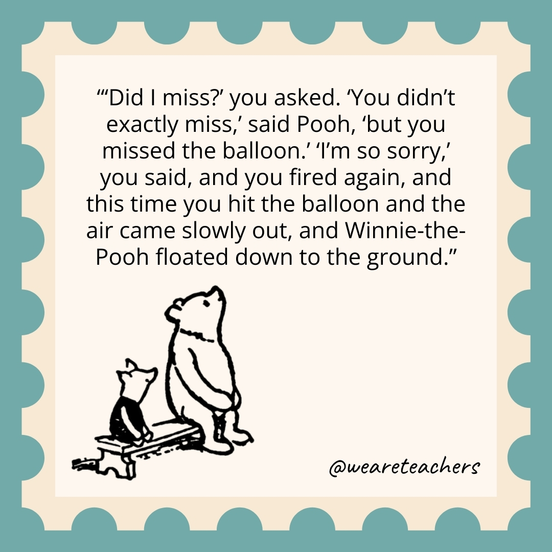 'Did I miss?' you asked. 'You didn't exactly miss,' said Pooh, 'but you missed the balloon.' 'I'm so sorry,' you said, and you fired again, and this time you hit the balloon and the air came slowly out, and Winnie-the-Pooh floated down to the ground.