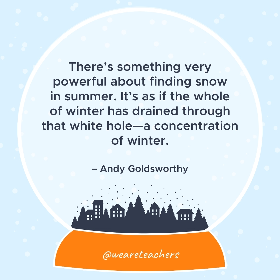 There's something very powerful about finding snow in summer. It's as if the whole of winter has drained through that white hole—a concentration of winter. – Andy Goldsworthy