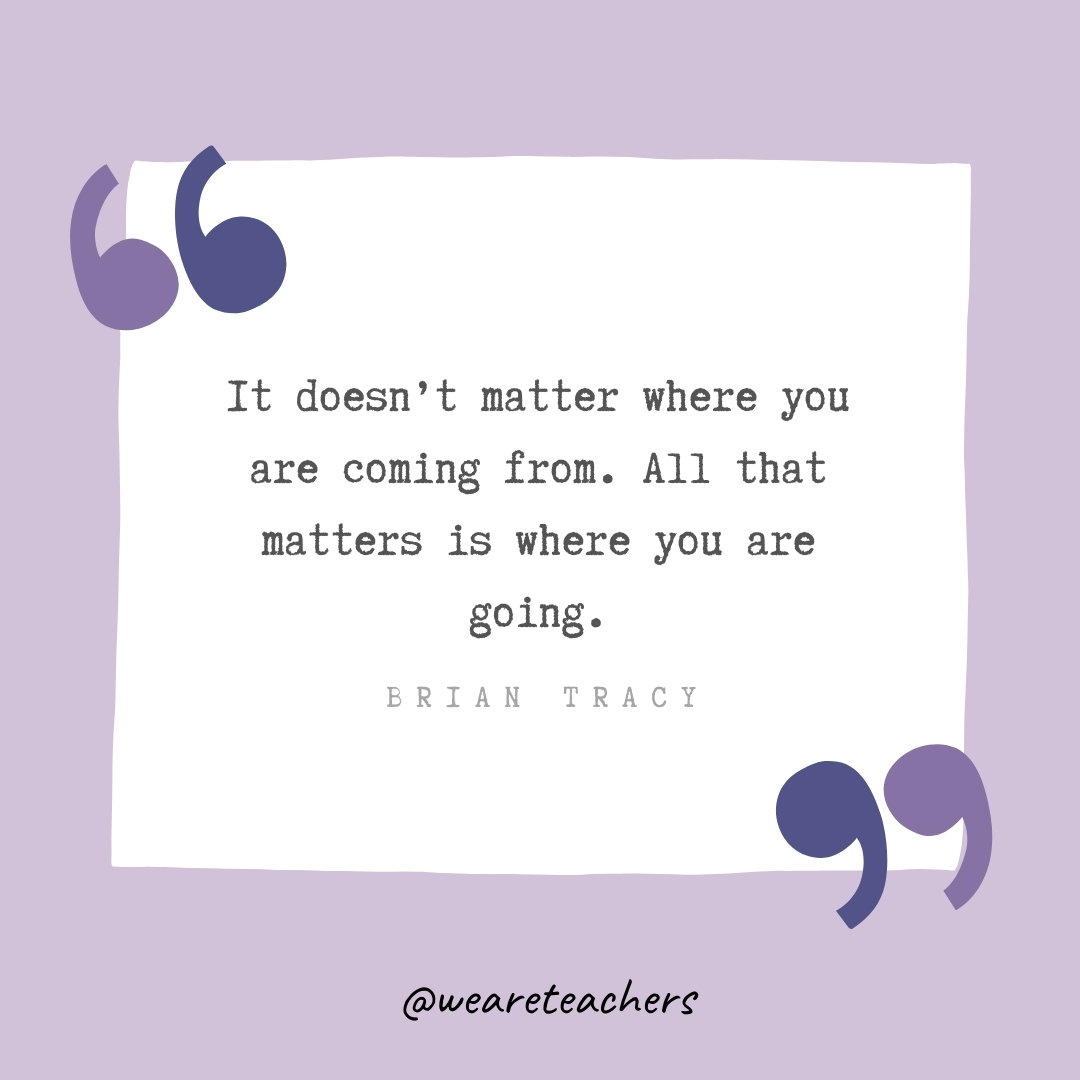 It doesn’t matter where you are coming from. All that matters is where you are going. -Brian Tracy