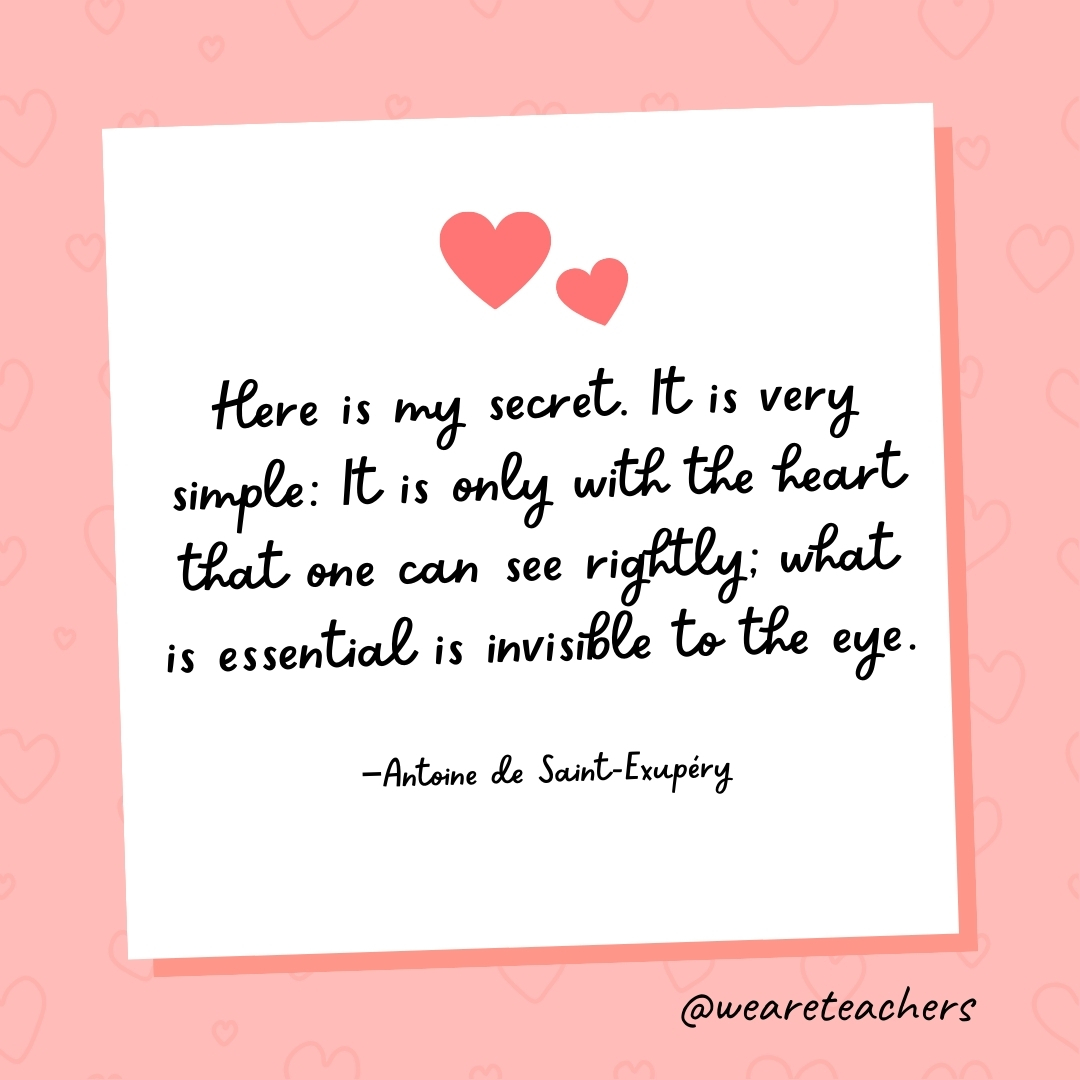 Here is my secret. It is very simple: It is only with the heart that one can see rightly; what is essential is invisible to the eye. —Antoine de Saint-Exupéry