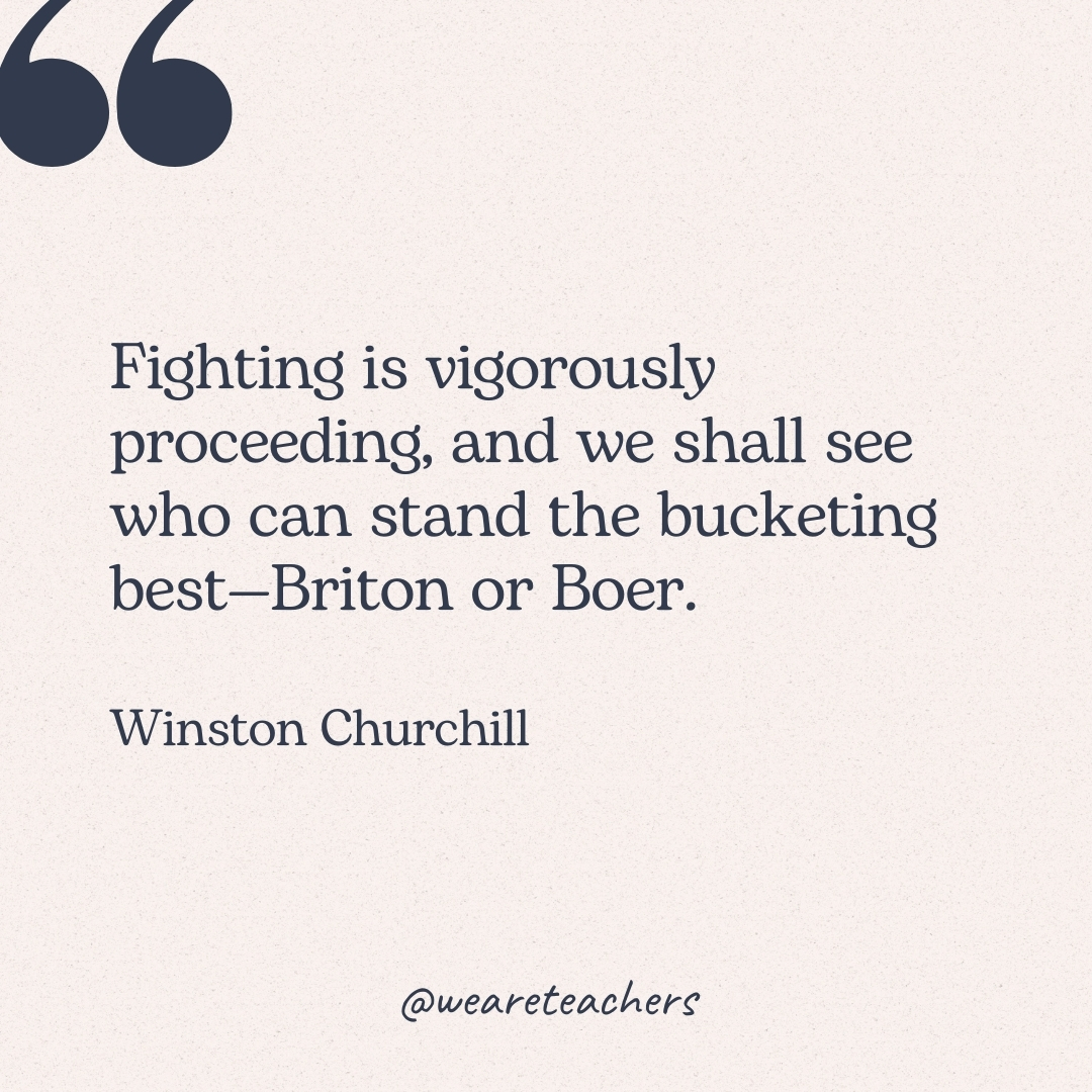 Fighting is vigorously proceeding, and we shall see who can stand the bucketing best—Briton or Boer. -Winston Churchill