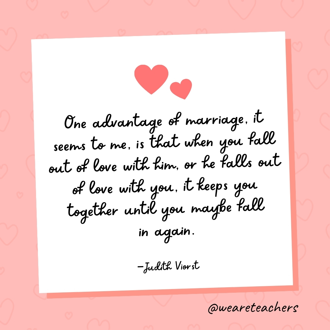 One advantage of marriage, it seems to me, is that when you fall out of love with him, or he falls out of love with you, it keeps you together until you maybe fall in again. —Judith Viorst