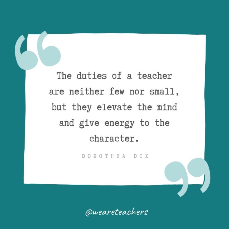 The duties of a teacher are neither few nor small, but they elevate the mind and give energy to the character. —Dorothea Dix- Teacher Appreciation Quotes