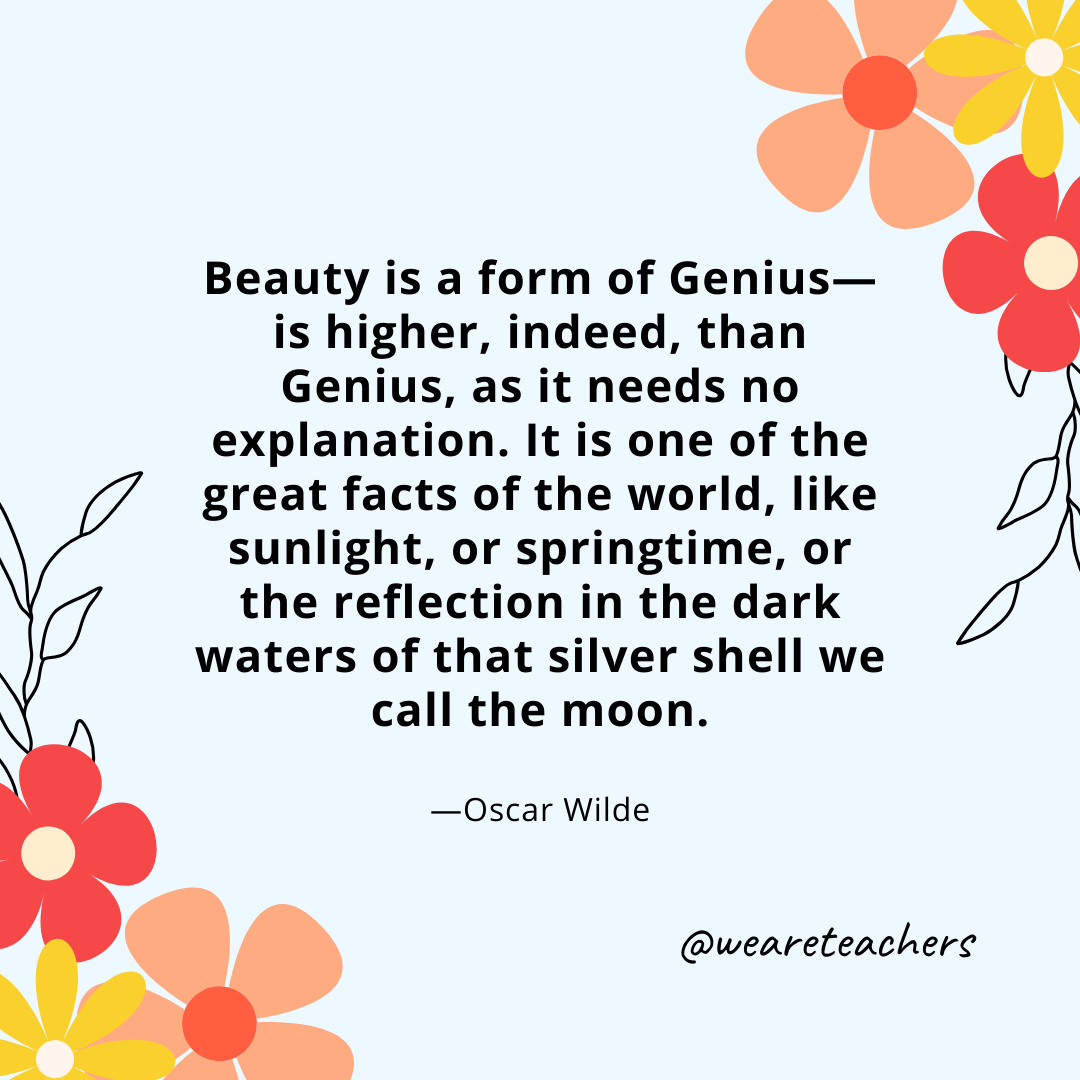 Beauty is a form of Genius—is higher, indeed, than Genius, as it needs no explanation. It is one of the great facts of the world, like sunlight, or springtime, or the reflection in the dark waters of that silver shell we call the moon. - Oscar Wilde