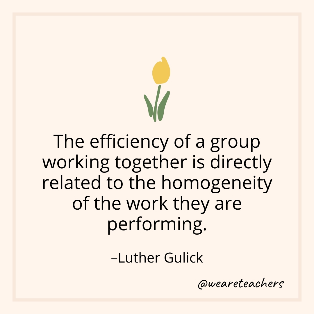 The efficiency of a group working together is directly related to the homogeneity of the work they are performing. – Luther Gulick