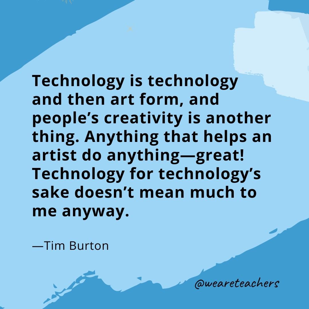 Technology is technology and then art form, and people’s creativity is another thing. Anything that helps an artist do anything—great! Technology for technology's sake doesn’t mean much to me anyway. —Tim Burton