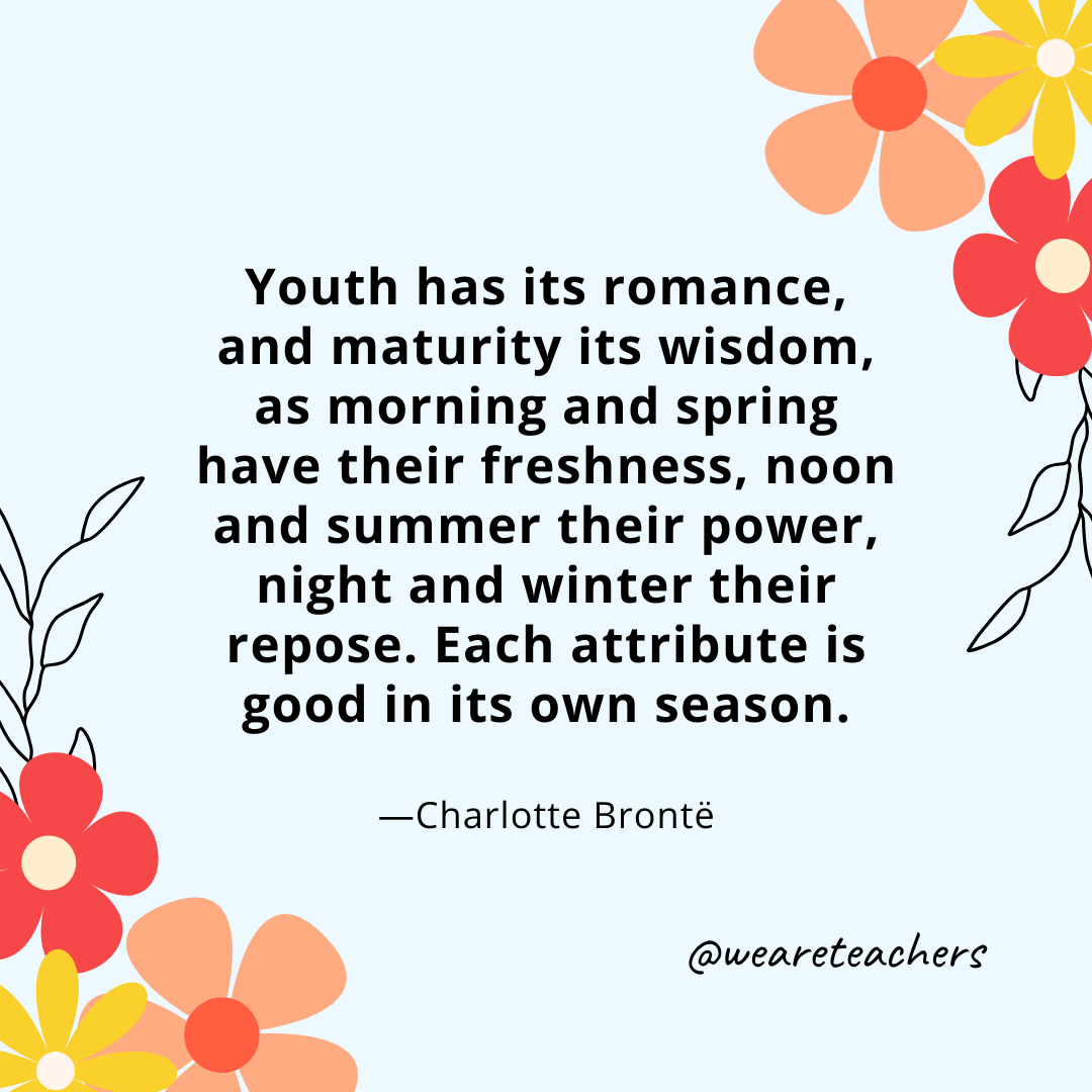 Youth has its romance, and maturity its wisdom, as morning and spring have their freshness, noon and summer their power, night and winter their repose. Each attribute is good in its own season. - Charlotte Brontë
