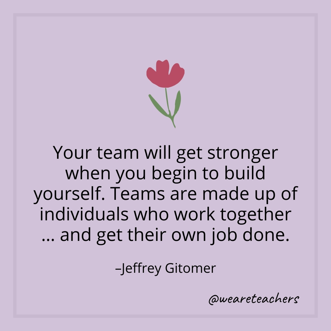 Your team will get stronger when you begin to build yourself. Teams are made up of individuals who work together ... and get their own job done. – Jeffrey Gitomer