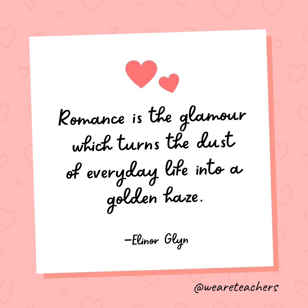 Romance is the glamour which turns the dust of everyday life into a golden haze. —Elinor Glyn