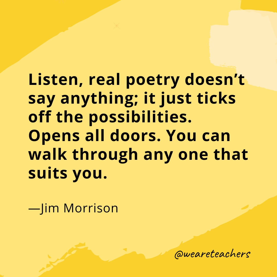 Listen, real poetry doesn't say anything; it just ticks off the possibilities. Opens all doors. You can walk through any one that suits you. —Jim Morrison