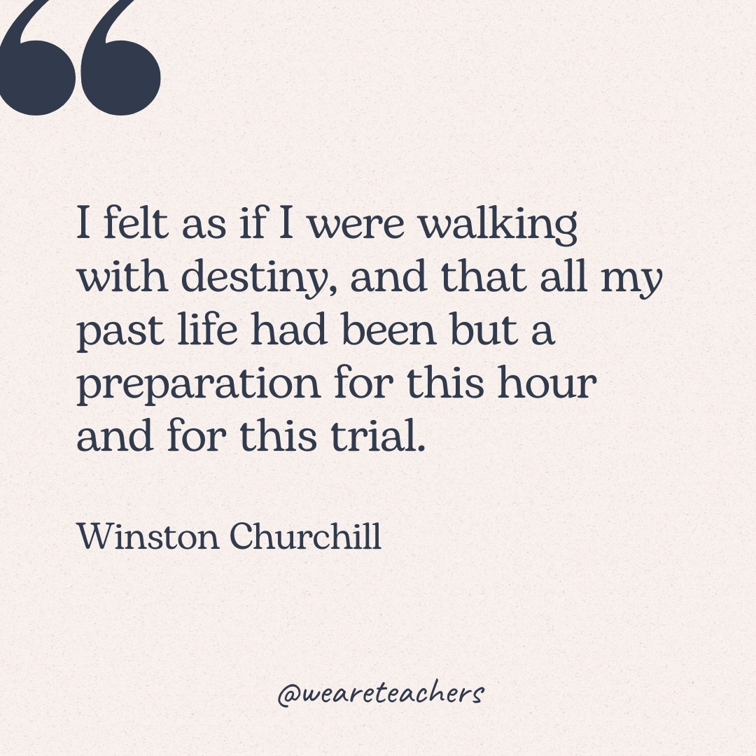 I felt as if I were walking with destiny, and that all my past life had been but a preparation for this hour and for this trial. -Winston Churchill