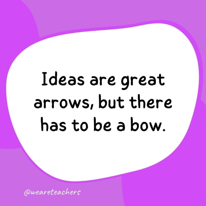 Ideas are great arrows, but there has to be a bow.