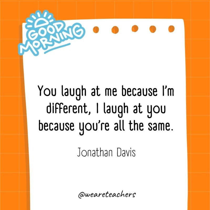 You laugh at me because I’m different, I laugh at you because you’re all the same. ― Jonathan Davis- good morning quotes