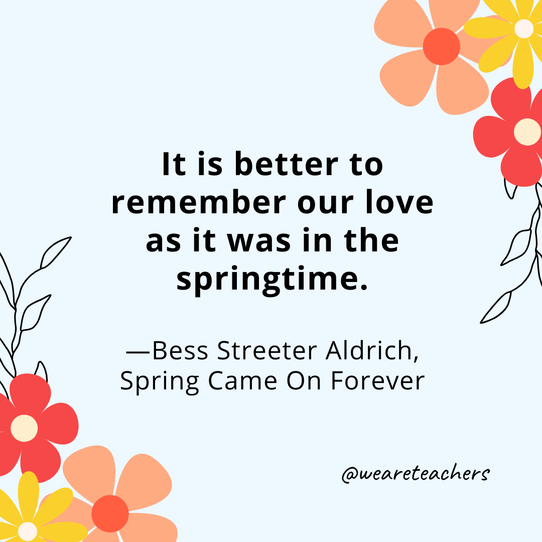 It is better to remember our love as it was in the springtime. - Bess Streeter Aldrich, Spring Came On Forever- spring quotes