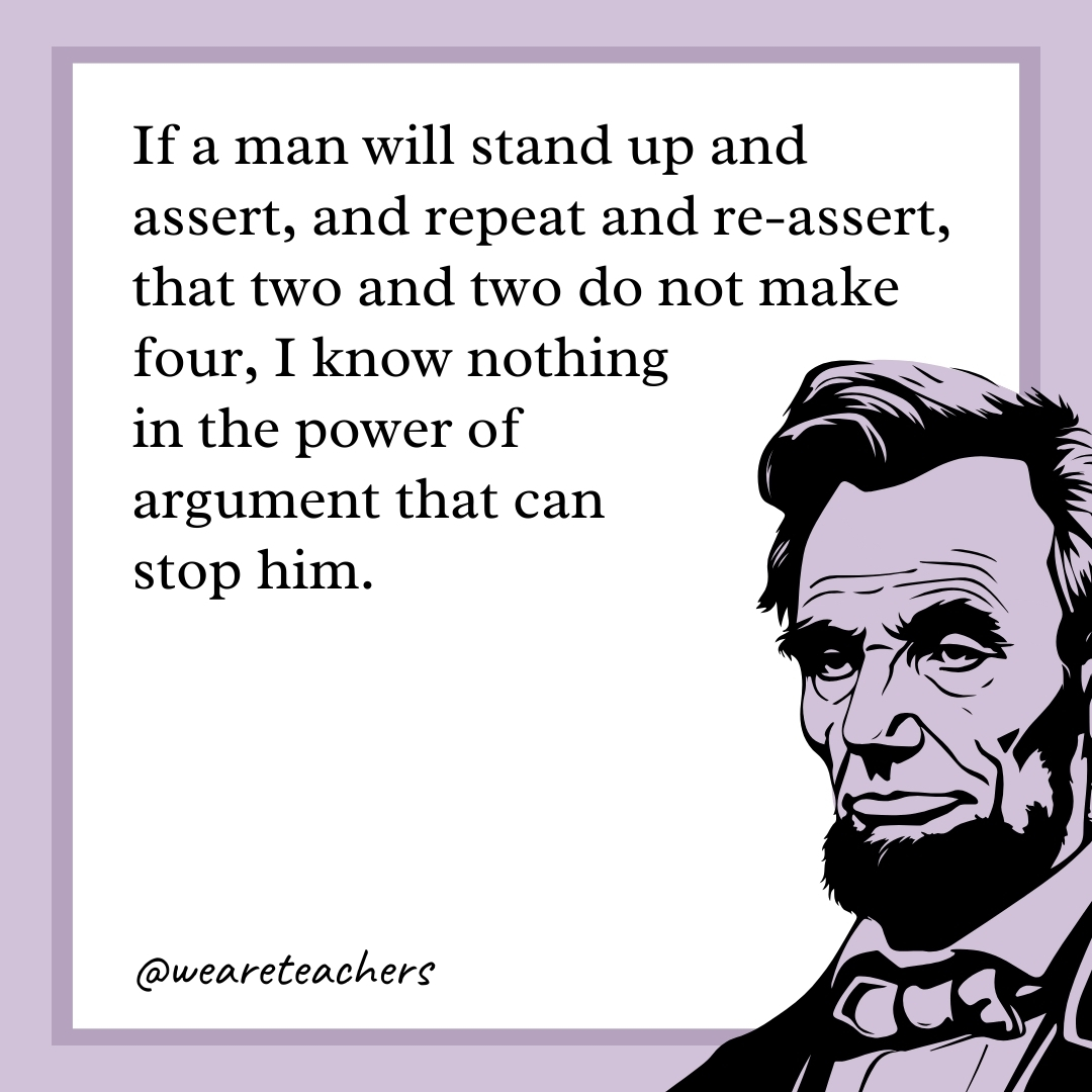 If a man will stand up and assert, and repeat and re-assert, that two and two do not make four, I know nothing in the power of argument that can stop him. 