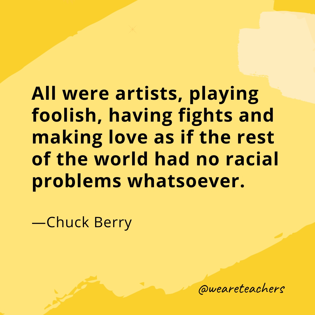 All were artists, playing foolish, having fights and making love as if the rest of the world had no racial problems whatsoever. —Chuck Berry