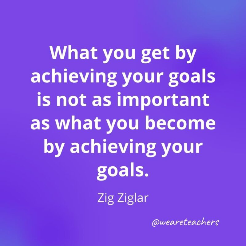 What you get by achieving your goals is not as important as what you become by achieving your goals. —Zig Ziglar