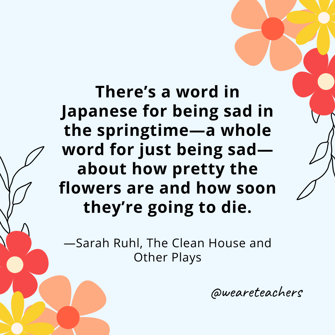 There's a word in Japanese for being sad in the springtime—a whole word for just being sad—about how pretty the flowers are and how soon they're going to die. - Sarah Ruhl, The Clean House and Other Plays