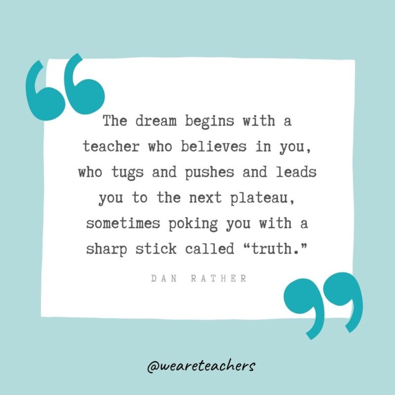 The dream begins with a teacher who believes in you, who tugs and pushes and leads you to the next plateau, sometimes poking you with a sharp stick called "truth." —Dan Rather