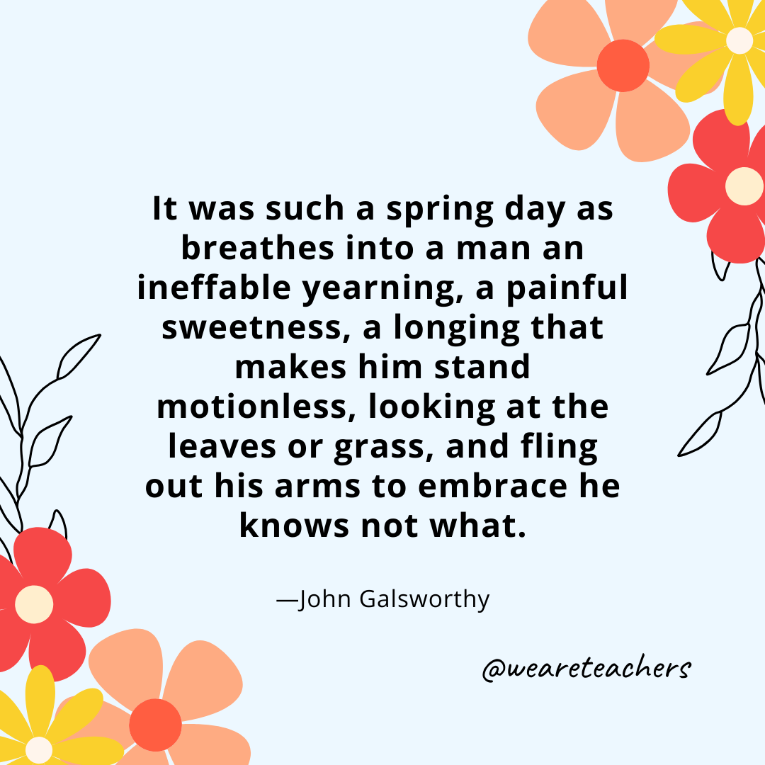 It was such a spring day as breathes into a man an ineffable yearning, a painful sweetness, a longing that makes him stand motionless, looking at the leaves or grass, and fling out his arms to embrace he knows not what. - John Galsworthy