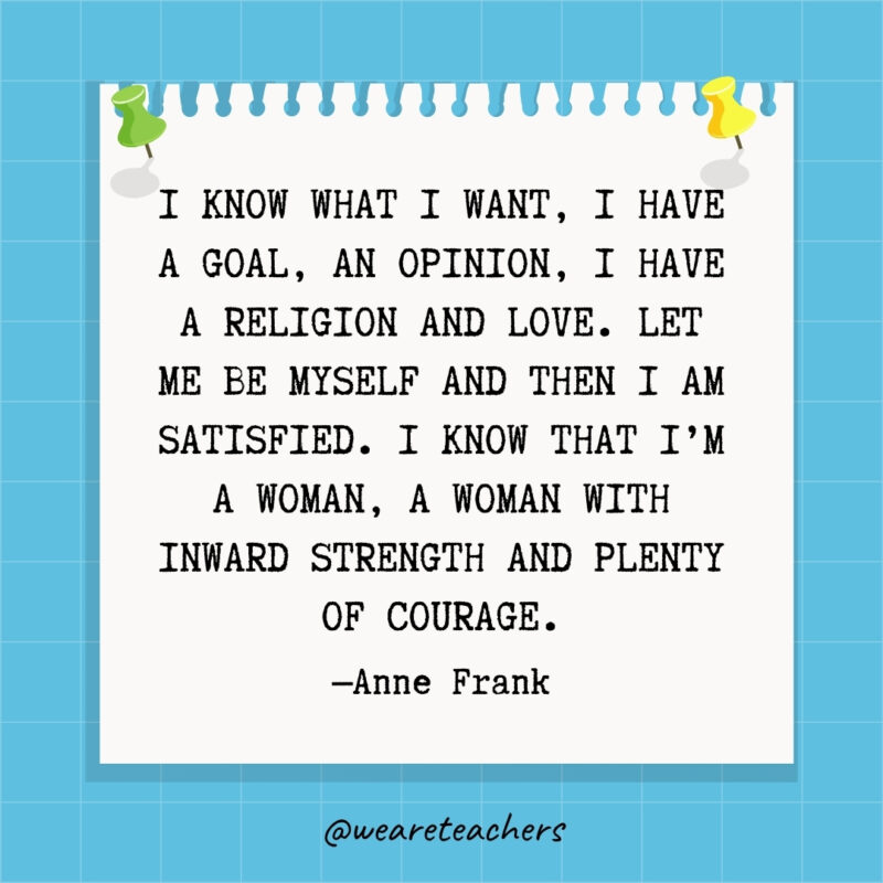 I know what I want, I have a goal, an opinion, I have a religion and love. Let me be myself and then I am satisfied. I know that I'm a woman, a woman with inward strength and plenty of courage.